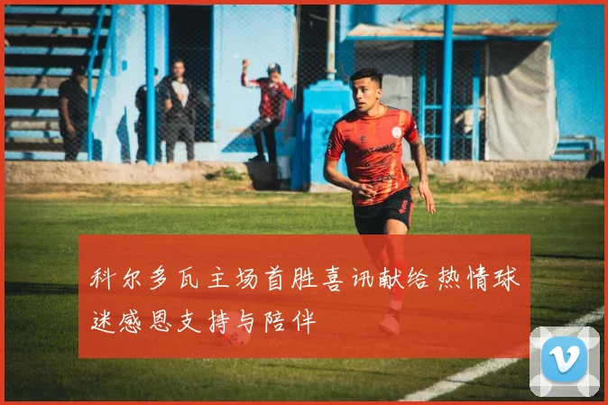 科尔多瓦主场首胜喜讯献给热情球迷感恩支持与陪伴