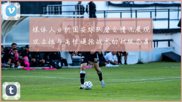 媒体人分析国安球队磨合情况展现攻击性与高位逼抢战术的积极态度