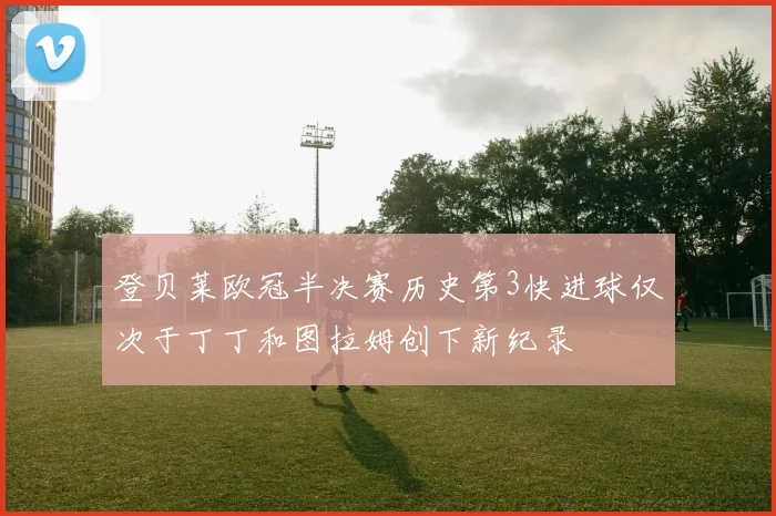 登贝莱欧冠半决赛历史第3快进球仅次于丁丁和图拉姆创下新纪录