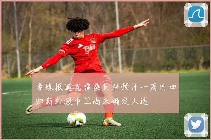 鲁媒报道克雷桑瓦科预计一周内回归新外援中卫尚未确定人选