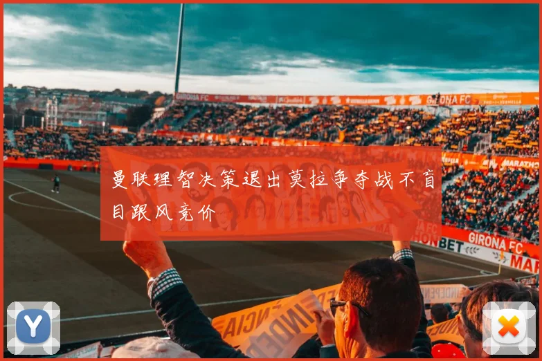 曼联理智决策退出莫拉争夺战不盲目跟风竞价