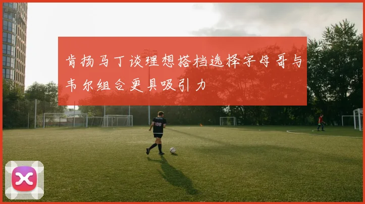 肯扬马丁谈理想搭档选择字母哥与韦尔组合更具吸引力