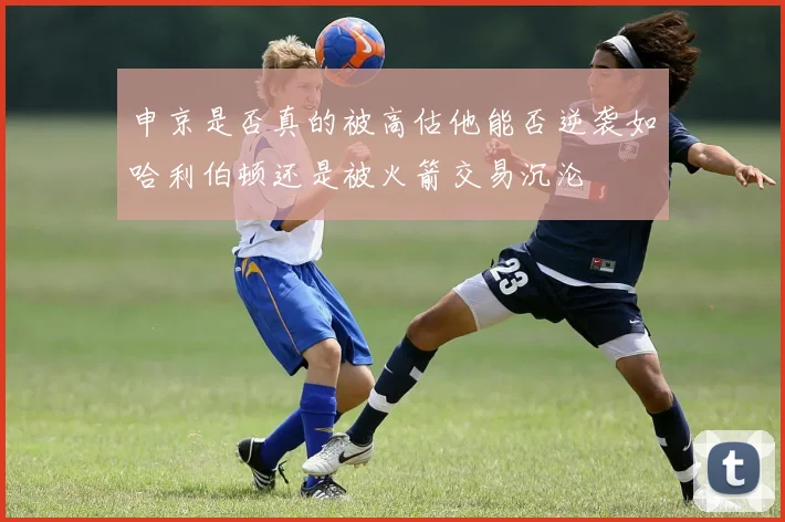 申京是否真的被高估他能否逆袭如哈利伯顿还是被火箭交易沉沦