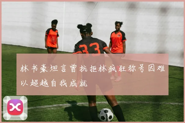 林书豪坦言曾抗拒林疯狂称号因难以超越自我成就