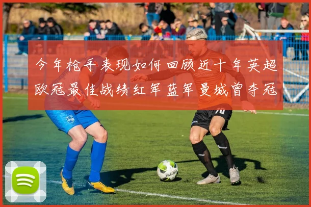 今年枪手表现如何回顾近十年英超欧冠最佳战绩红军蓝军曼城曾夺冠