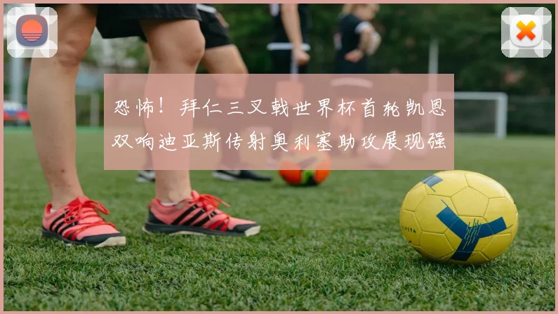 恐怖！拜仁三叉戟世界杯首轮凯恩双响迪亚斯传射奥利塞助攻展现强大实力