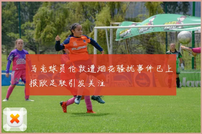 马竞球员伦敦遭烟花骚扰事件已上报欧足联引发关注