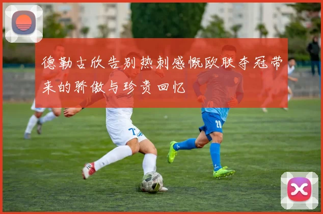 德勒古欣告别热刺感慨欧联夺冠带来的骄傲与珍贵回忆