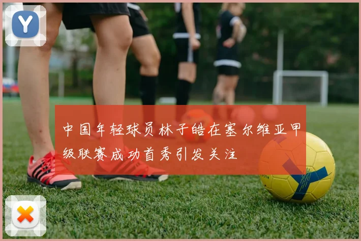 中国年轻球员林子皓在塞尔维亚甲级联赛成功首秀引发关注