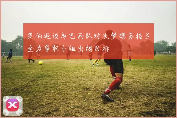 罗伯逊谈与巴西队对决梦想苏格兰全力争取小组出线目标