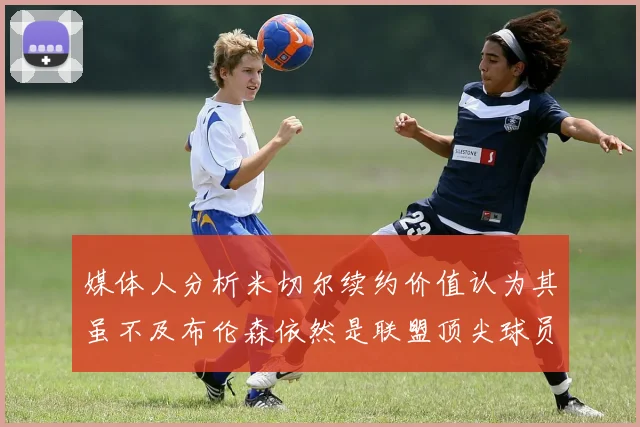 媒体人分析米切尔续约价值认为其虽不及布伦森依然是联盟顶尖球员