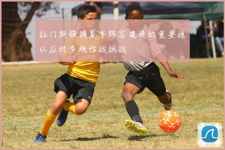 拉门斯强调夏季阵容建设的重要性以应对多线作战挑战