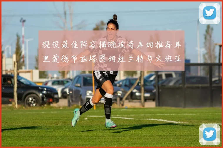 现役最佳阵容揭晓埃奇库姆推荐库里爱德华兹塔图姆杜兰特与文班亚马