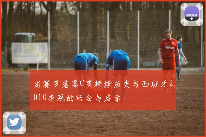 龙赛罗落幕C罗辉煌历史与西班牙2010夺冠的巧合与启示