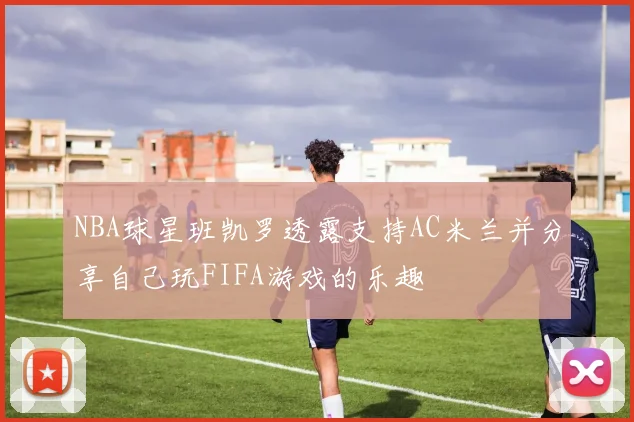 NBA球星班凯罗透露支持AC米兰并分享自己玩FIFA游戏的乐趣