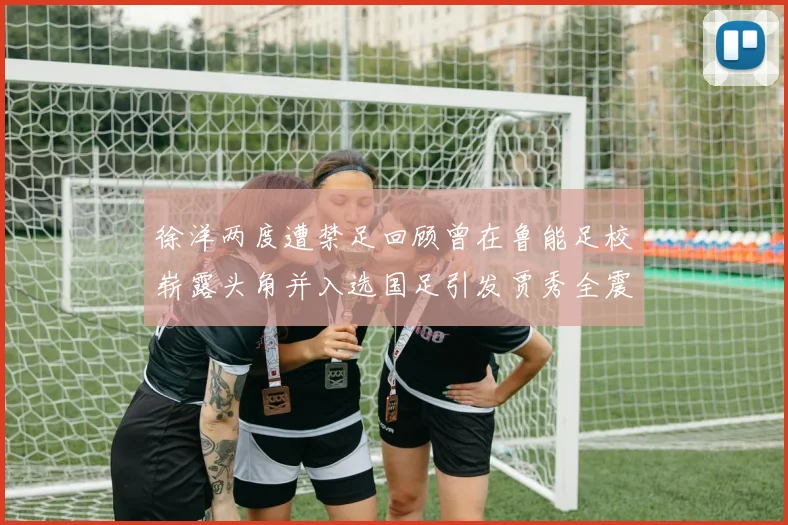 徐洋两度遭禁足回顾曾在鲁能足校崭露头角并入选国足引发贾秀全震惊