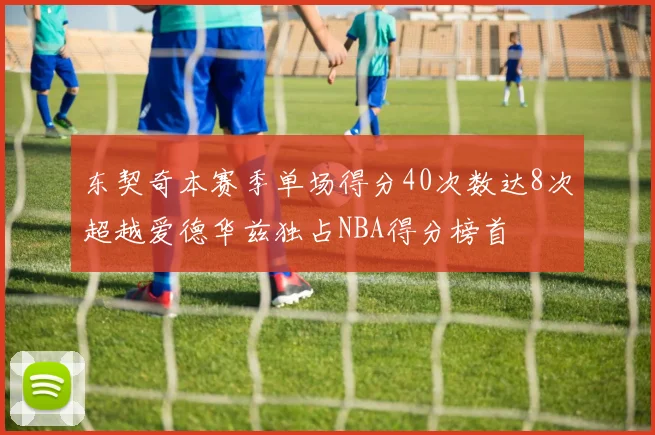 东契奇本赛季单场得分40次数达8次超越爱德华兹独占NBA得分榜首