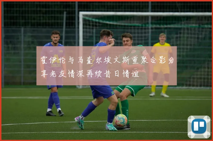 霍伊伦与马奎尔埃文斯重聚合影分享老友情深再续昔日情谊