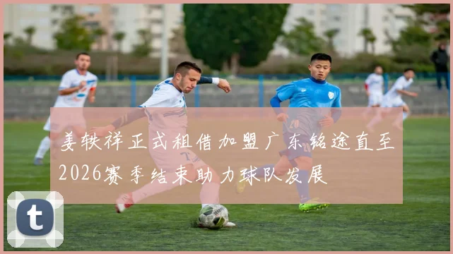 姜轶祥正式租借加盟广东铭途直至2026赛季结束助力球队发展