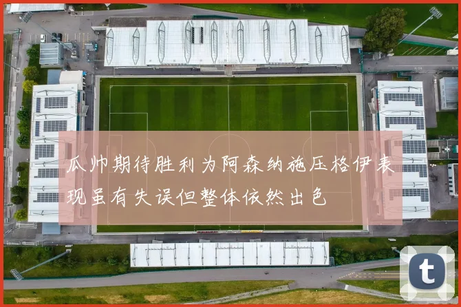 瓜帅期待胜利为阿森纳施压格伊表现虽有失误但整体依然出色