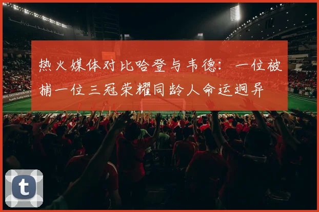 热火媒体对比哈登与韦德：一位被捕一位三冠荣耀同龄人命运迥异