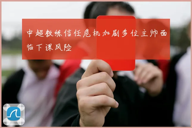 中超教练信任危机加剧多位主帅面临下课风险