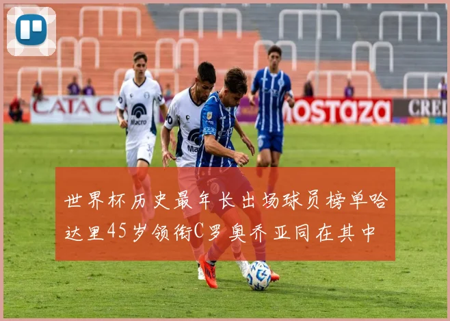 世界杯历史最年长出场球员榜单哈达里45岁领衔C罗奥乔亚同在其中