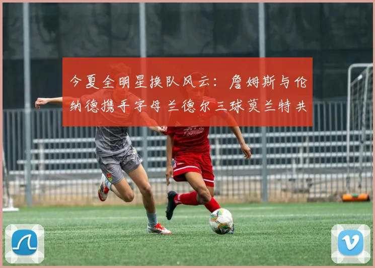 今夏全明星换队风云：詹姆斯与伦纳德携手字母兰德尔三球莫兰特共创辉煌