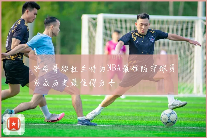 字母哥称杜兰特为NBA最难防守球员或成历史最佳得分手