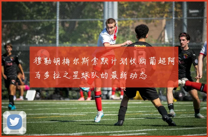 穆勒胡梅尔斯索默计划收购葡超阿马多拉之星球队的最新动态
