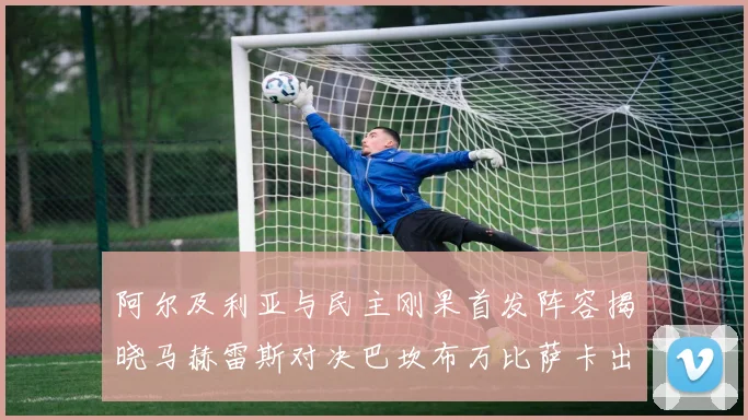 阿尔及利亚与民主刚果首发阵容揭晓马赫雷斯对决巴坎布万比萨卡出战
