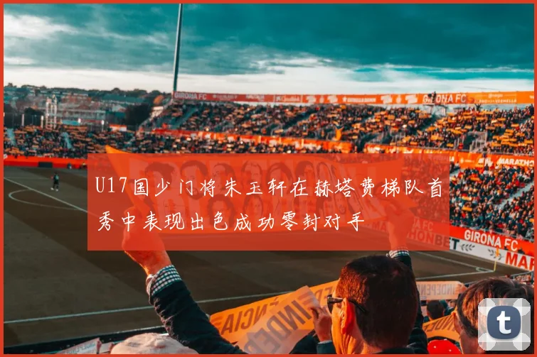 U17国少门将朱玉轩在赫塔费梯队首秀中表现出色成功零封对手